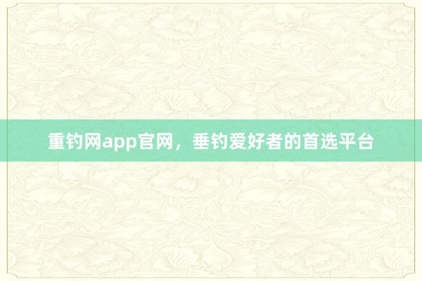 重钓网app官网，垂钓爱好者的首选平台